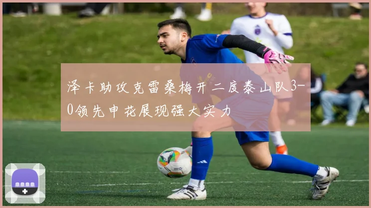泽卡助攻克雷桑梅开二度泰山队3-0领先申花展现强大实力