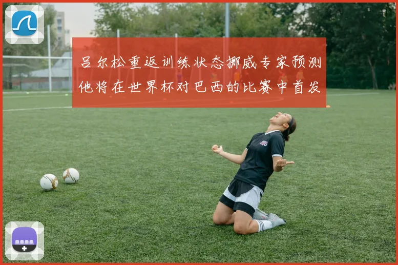 吕尔松重返训练状态挪威专家预测他将在世界杯对巴西的比赛中首发出战