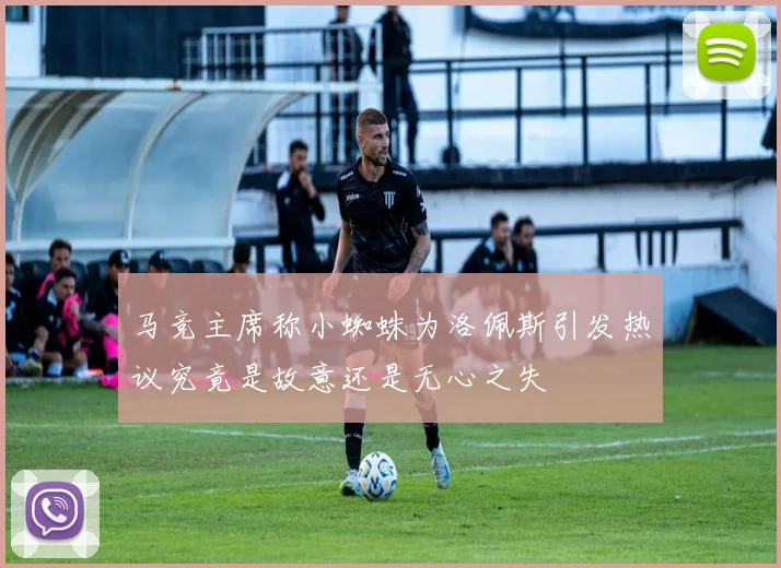 马竞主席称小蜘蛛为洛佩斯引发热议究竟是故意还是无心之失