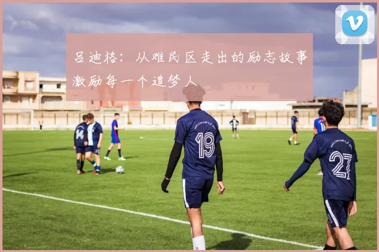 吕迪格：从难民区走出的励志故事激励每一个追梦人