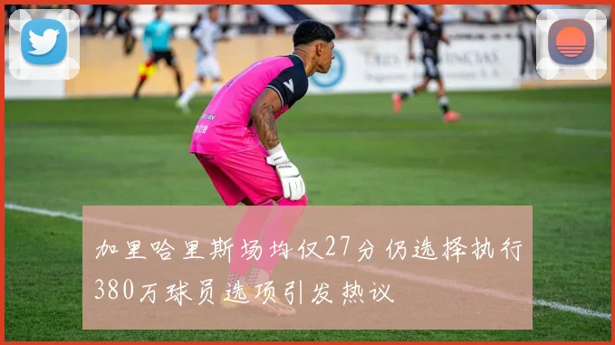 加里哈里斯场均仅27分仍选择执行380万球员选项引发热议