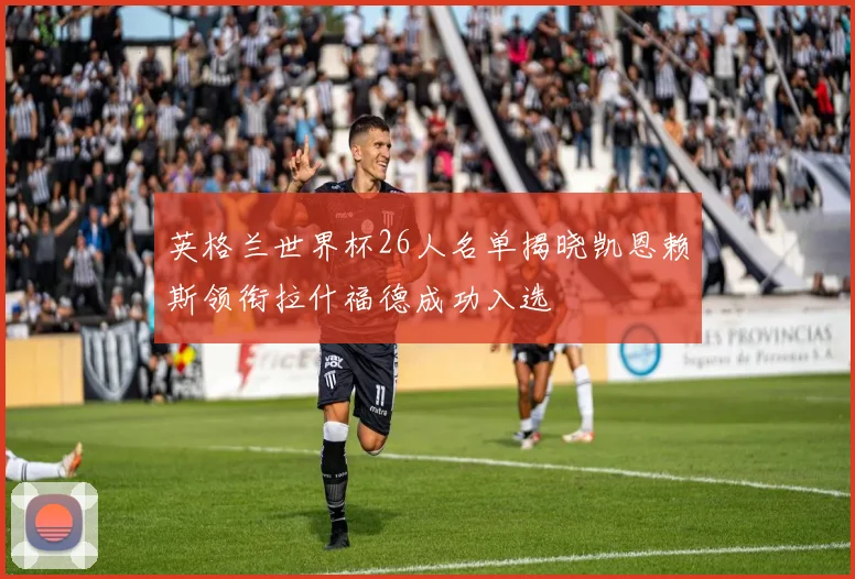 英格兰世界杯26人名单揭晓凯恩赖斯领衔拉什福德成功入选
