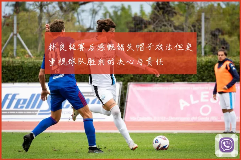 林良铭赛后感慨错失帽子戏法但更重视球队胜利的决心与责任