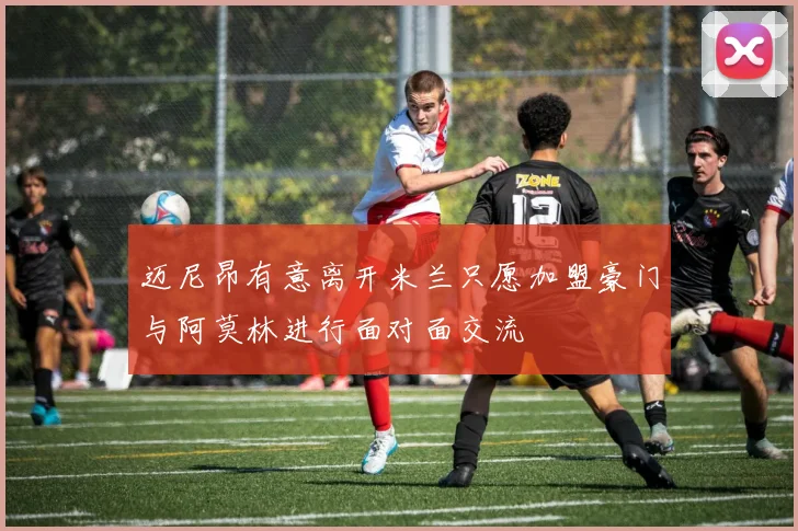 迈尼昂有意离开米兰只愿加盟豪门与阿莫林进行面对面交流