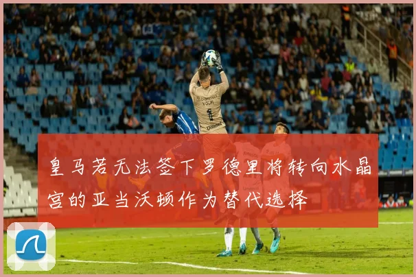 皇马若无法签下罗德里将转向水晶宫的亚当沃顿作为替代选择