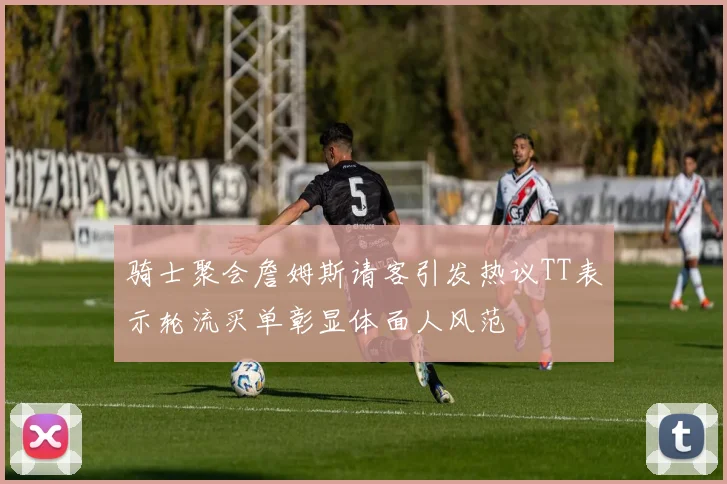 骑士聚会詹姆斯请客引发热议TT表示轮流买单彰显体面人风范