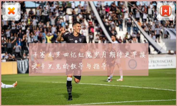 卡塞米罗回忆红魔岁月期待更早接受卡里克的教导与指导