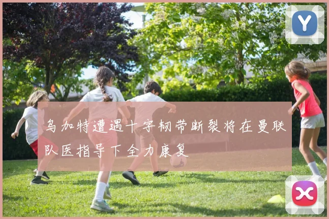 乌加特遭遇十字韧带断裂将在曼联队医指导下全力康复