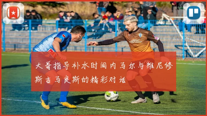 大哥指导补水时间内马尔与维尼修斯吉马良斯的精彩对话